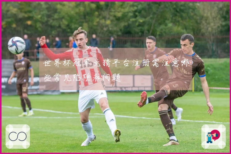 世界杯冠军竞猜平台注册需注意哪些常见陷阱和问题