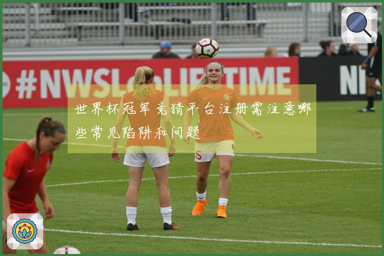 世界杯冠军竞猜平台注册需注意哪些常见陷阱和问题
