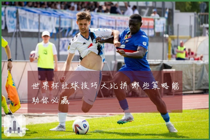 世界杯让球技巧大比拼 哪些策略能助你必赢
