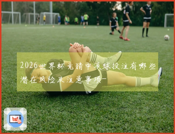 2026世界杯竞猜中滚球投注有哪些潜在风险及注意事项-