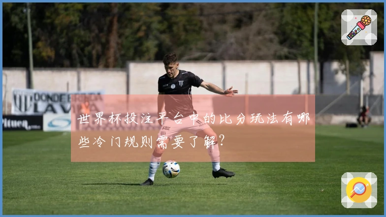 世界杯投注平台中的比分玩法有哪些冷门规则需要了解？
