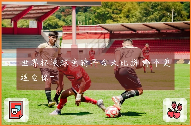 世界杯滚球竞猜平台大比拼 哪个更适合你-